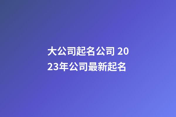 大公司起名公司 2023年公司最新起名-第1張-公司起名-玄機(jī)派